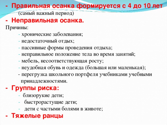 - Правильная осанка формируется с 4 до 10 лет  (самый важный период) -   Неправильная осанка.  Причины:  - хронические заболевания;  - недостаточный отдых;  - пассивные формы проведения отдыха;  - неправильное положение тела во время занятий;  - мебель, несоответствующая росту;  - неудобная обувь и одежда (большая или маленькая);  - перегрузка школьного портфеля учебниками учебными  принадлежностями. - Группы риска:  - близорукие дети;  - быстрорастущие дети;  - дети с частыми болями в животе; - Тяжелые ранцы