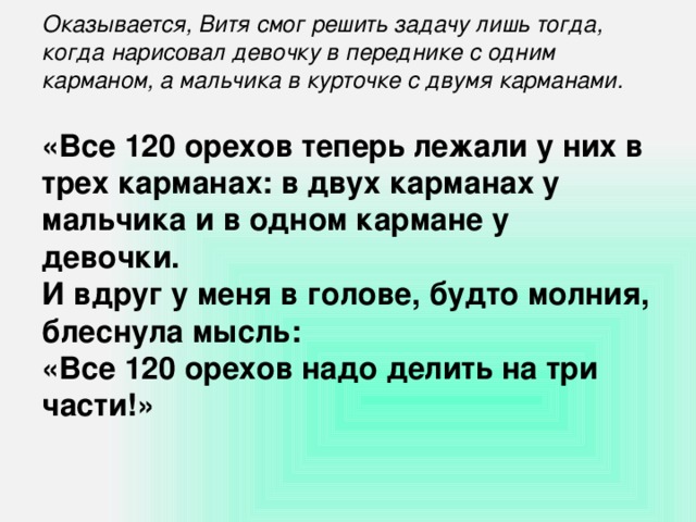 Оказывается, Витя смог решить задачу лишь тогда, когда нарисовал девочку в переднике с одним карманом, а мальчика в курточке с двумя карманами.   «Все 120 орехов теперь лежали у них в трех карманах: в двух карманах у мальчика и в одном кармане у девочки. И вдруг у меня в голове, будто молния, блеснула мысль: «Все 120 орехов надо делить на три части!»