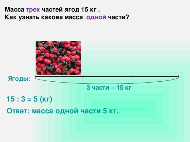 Масса трех частей ягод 15 кг . Как узнать какова масса одной части? Ягоды: 3 части – 15 кг 15 : 3 = 5 (кг) Ответ: масса одной части 5 кг. .