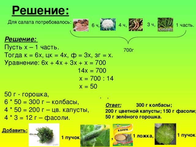 Решение: Для салата потребовалось: 3 ч, 1 часть. 4 ч, 6 ч, Решение: Пусть х – 1 часть. Тогда к = 6х, цк = 4х, ф = 3х, зг = х. Уравнение: 6х + 4х + 3х + х = 700  14х = 700  х = 700 : 14  х = 50 50 г - горошка, 6 * 50 = 300 г – колбасы, 4 * 50 = 200 г – цв. капусты, 4 * 3 = 12 г – фасоли. 700г , , Ответ:  300 г колбасы; 200 г цветной капусты; 150 г фасоли; 50 г зелёного горошка. Добавить: 1 пучок. 1 ложка, 1 пучок, ,