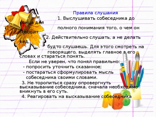 Правила слушания  1. Выслушивать собеседника до конца для  полного понимания того, о чем он говорит.  2. Действительно слушать, а не делать вид,  будто слушаешь. Для этого смотреть на  говорящего, выделять главное в его словах и стараться понять.  Если не уверен, что понял правильно:  - попросить уточнить сказанное;  - постараться сформулировать мысль  собеседника своими словами.  3. Не торопиться сразу опровергнуть высказывание собеседника, сначала необходимо вникнуть в его суть.  4. Реагировать на высказывание собеседника