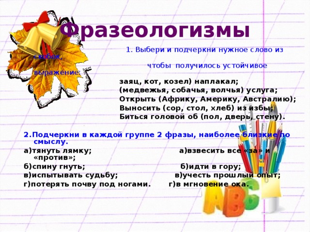 Фразеологизмы  1. Выбери и подчеркни нужное слово из скобок,  чтобы получилось устойчивое выражение:  заяц, кот, козел) наплакал;  (медвежья, собачья, волчья) услуга;  Открыть (Африку, Америку, Австралию);  Выносить (сор, стол, хлеб) из избы;  Биться головой об (пол, дверь, стену).  2.Подчеркни в каждой группе 2 фразы, наиболее близкие по смыслу. а)тянуть лямку; а)взвесить все «за» и «против»; б)спину гнуть; б)идти в гору; в)испытывать судьбу; в)учесть прошлый опыт; г)потерять почву под ногами. г)в мгновение ока.