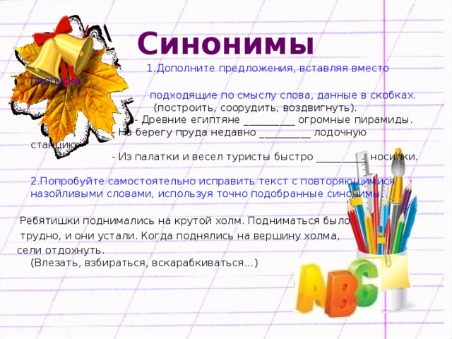 Синонимы  1.Дополните предложения, вставляя вместо пропуска  подходящие по смыслу слова, данные в скобках.   (построить, соорудить, воздвигнуть).  - Древние египтяне __________ огромные пирамиды.  - На берегу пруда недавно __________ лодочную станцию.  - Из палатки и весел туристы быстро __________ носилки.   2.Попробуйте самостоятельно исправить текст с повторяющимися назойливыми словами, используя точно подобранные синонимы.    Ребятишки поднимались на крутой холм. Подниматься было  трудно, и они устали. Когда поднялись на вершину холма, сели отдохнуть.  (Влезать, взбираться, вскарабкиваться…)