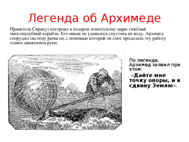 Легенда об Архимеде Правитель Сиракуз построил в подарок египетскому царю тяжёлый многопалубный корабль. Его никак не удавалось спустить на воду. Архимед соорудил систему рычагов, с помощью которой он смог проделать эту работу одним движением руки. « Дайте мне точку опоры, и я сдвину Землю ».