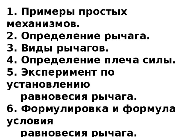 1. Примеры простых механизмов.  2. Определение рычага.  3. Виды рычагов.  4. Определение плеча силы.  5. Эксперимент по установлению  равновесия рычага.  6. Формулировка и формула условия  равновесия рычага.  7. Правило моментов сил.