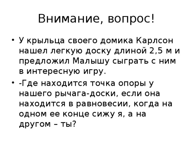 У крыльца своего домика Карлсон нашел легкую доску длиной 2,5 м и предложил Малышу сыграть с ним в интересную игру. -Где находится точка опоры у нашего рычага-доски, если она находится в равновесии, когда на одном ее конце сижу я, а на другом – ты?