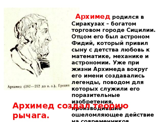   Архимед родился в Сиракузах – богатом торговом городе Сицилии. Отцом его был астроном Фидий, который привил сыну с детства любовь к математике, механике и астрономии. Уже при жизни Архимеда вокруг его имени создавались легенды, поводом для которых служили его поразительные изобретения, производившие ошеломляющее действие на современников. Архимед создал теорию рычага.