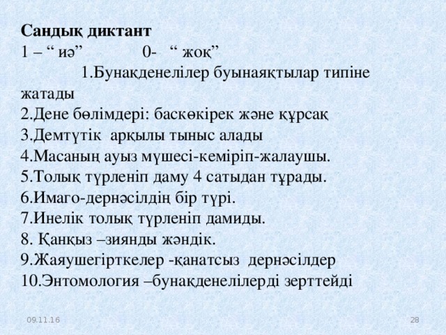 Сандық диктант  1 – “ иә” 0- “ жоқ”  1.Бунақденелілер буынаяқтылар типіне жатады 2.Дене бөлімдері: баскөкірек және құрсақ 3.Демтүтік арқылы тыныс алады 4.Масаның ауыз мүшесі-кеміріп-жалаушы. 5.Толық түрленіп даму 4 сатыдан тұрады. 6.Имаго-дернәсілдің бір түрі. 7.Инелік толық түрленіп дамиды. 8. Қанқыз –зиянды жәндік. 9.Жаяушегірткелер -қанатсыз дернәсілдер 10.Энтомология –бунақденелілерді зерттейді 09.11.16