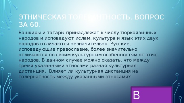 Этническая толерантность. Вопрос за 60. Башкиры и татары принадлежат к числу тюркоязычных народов и исповедуют ислам, культура и язык этих двух народов отличаются незначительно. Русские, исповедующие православие, более значительно отличаются по своим культурным особенностям от этих народов. В данном случае можно сказать, что между тремя указанными этносами разная культурная дистанция. Влияет ли культурная дистанция на толернатность между указанными этносами? В меню