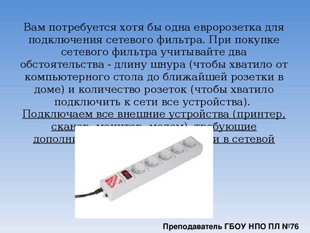 Вам потребуется хотя бы одна евророзетка для подключения сетевого фильтра. При покупке сетевого фильтра учитывайте два обстоятельства - длину шнура (чтобы хватило от компьютерного стола до ближайшей розетки в доме) и количество розеток (чтобы хватило подключить к сети все устройства).  Подключаем все внешние устройства (принтер, сканер, монитор, модем), требующие дополнительного питания от сети в сетевой фильтр.      Преподаватель ГБОУ НПО ПЛ №76