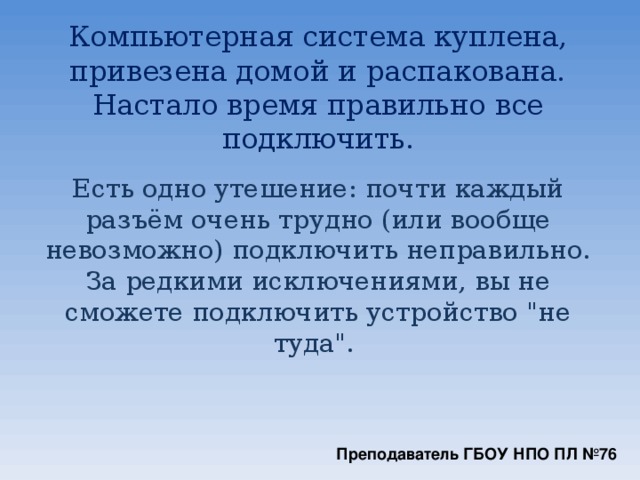 Компьютерная система куплена, привезена домой и распакована. Настало время правильно все подключить.   Есть одно утешение: почти каждый разъём очень трудно (или вообще невозможно) подключить неправильно. За редкими исключениями, вы не сможете подключить устройство 