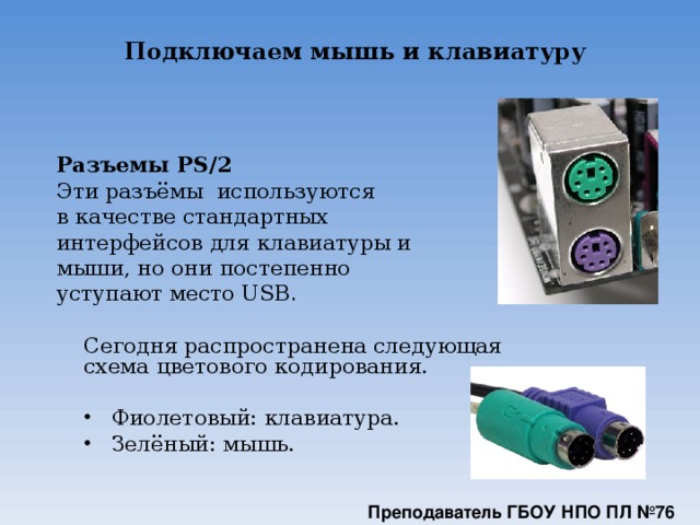 Подключаем мышь и клавиатуру Разъемы PS/2  Эти разъёмы используются в качестве стандартных интерфейсов для клавиатуры и мыши, но они постепенно уступают место USB . Сегодня распространена следующая схема цветового кодирования.  Фиолетовый: клавиатура.  Зелёный: мышь. Преподаватель ГБОУ НПО ПЛ №76