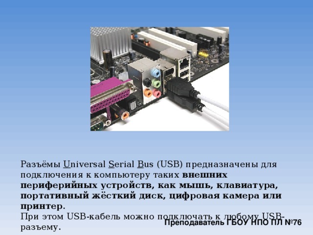 Разъёмы  U niversal  S erial  B us (USB) предназначены для подключения к компьютеру таких  внешних периферийных устройств, как мышь, клавиатура, портативный жёсткий диск, цифровая камера или принтер .  При этом USB-кабель можно подключать к любому USB-разъему. Преподаватель ГБОУ НПО ПЛ №76