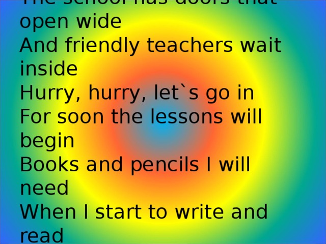 The school  The school has doors that open wide  And friendly teachers wait inside  Hurry, hurry, let`s go in  For soon the lessons will begin  Books and pencils I will need  When I start to write and read  Lots to learn and lots to do  I like to go to school, don`t you?