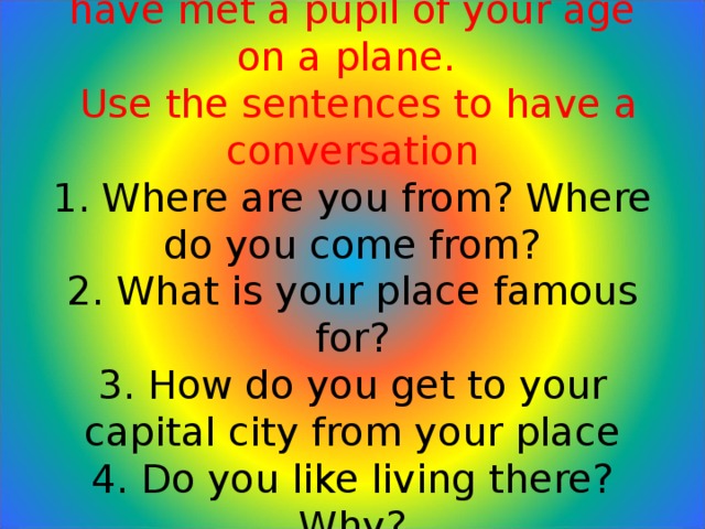 Role-play: Imagine that you have met a pupil of your age on a plane.  Use the sentences to have a conversation  1. Where are you from? Where do you come from?  2. What is your place famous for?  3. How do you get to your capital city from your place  4. Do you like living there? Why?