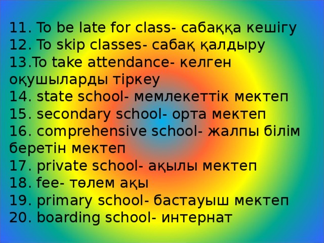 11. To be late for class - сабаққа кешігу  12. To skip classes - сабақ қалдыру  13.To take attendance - келген оқушыларды тіркеу  14. state school - мемлекеттік мектеп  15. secondary school - орта мектеп  16. comprehensive school - жалпы білім беретін мектеп  17. private school - ақылы мектеп  18. fee - төлем ақы  19. primary school - бастауыш мектеп  20. boarding school - интернат