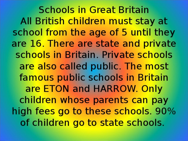 Schools in Great Britain  All British children must stay at school from the age of 5 until they are 16. There are state and private schools in Britain. Private schools are also called public. The most famous public schools in Britain are ETON and HARROW. Only children whose parents can pay high fees go to these schools. 90% of children go to state schools.