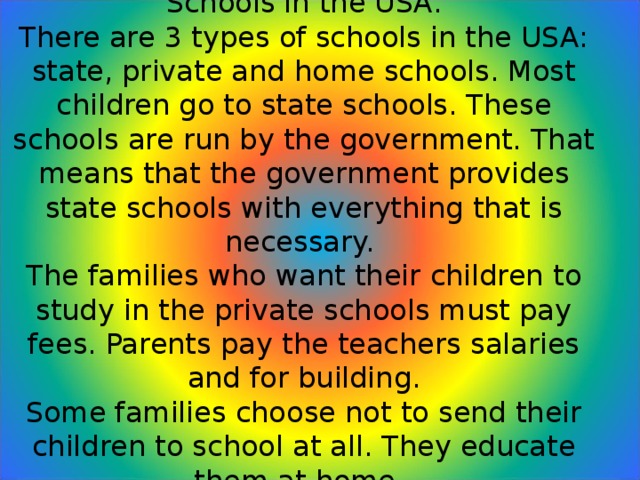 Schools in the USA.  There are 3 types of schools in the USA: state, private and home schools. Most children go to state schools. These schools are run by the government. That means that the government provides state schools with everything that is necessary.  The families who want their children to study in the private schools must pay fees. Parents pay the teachers salaries and for building.  Some families choose not to send their children to school at all. They educate them at home.