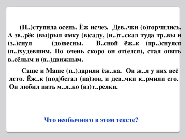 (Н..)ступила осень. Ёж исчез. Дев..чки (о)горчились. А зв..рёк (вы)рыл ямку (в)саду, (н..)т..скал туда тр..вы и (з..)снул (до)весны. В..сной ёж..к (пр..)снулся (п..)худевшим. Но очень скоро он от(елся), стал опять в..сёлым и (п..)движным.  Саше и Маше (п..)дарили ёж..ка. Он ж..л у них всё лето. Ёж..к (под)бегал (на)зов, и дев..чки к..рмили его. Он любил пить м..л..ко (из)т..релки.  Что необычного в этом тексте?