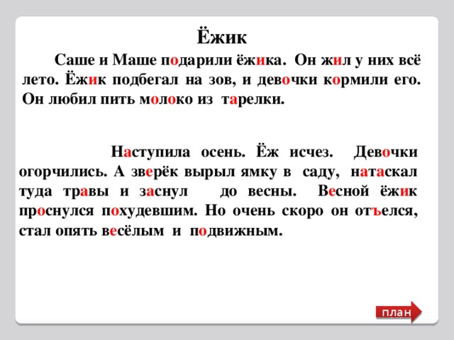 Ёжик  Саше и Маше п о дарили ёж и ка. Он ж и л у них всё лето. Ёж и к подбегал на зов, и дев о чки к о рмили его. Он любил пить м о л о ко из т а релки.  Н а ступила осень. Ёж исчез. Дев о чки огорчились. А зв е рёк вырыл ямку в саду, н а т а скал туда тр а вы и з а снул до весны. В е сной ёж и к пр о снулся п о худевшим. Но очень скоро он от ъ елся, стал опять в е сёлым и п о движным. план