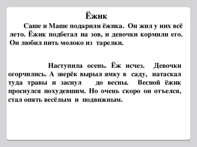 Ёжик  Саше и Маше подарили ёжика. Он жил у них всё лето. Ёжик подбегал на зов, и девочки кормили его. Он любил пить молоко из тарелки.  Наступила осень. Ёж исчез. Девочки огорчились. А зверёк вырыл ямку в саду, натаскал туда травы и заснул до весны. Весной ёжик проснулся похудевшим. Но очень скоро он отъелся, стал опять весёлым и подвижным.