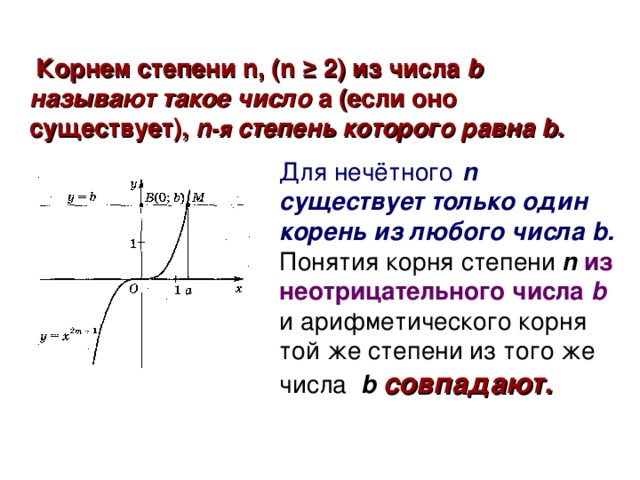 Корнем степени n , (n ≥  2) из числа b называют такое число a ( если оно существует ) , n -я степень которого равна b . Для нечётного  n существует только один корень из любого числа b.  Понятия корня степени n из неотрицательного  числа b  и арифметического корня той же степени из того же числа b  совпадают.