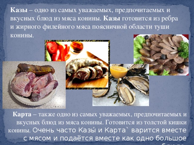 Казы  – одно из самых уважаемых, предпочитаемых и вкусных блюд из мяса конины.  Казы  готовится из ребра и жирного филейного мяса поясничной области туши конины. Карта  – также одно из самых уважаемых, предпочитаемых и вкусных блюд из мяса конины. Готовится из толстой кишки конины. Очень часто Казы́ и Карта` варится вместе с мясом и подаётся вместе как одно большое блюдо.