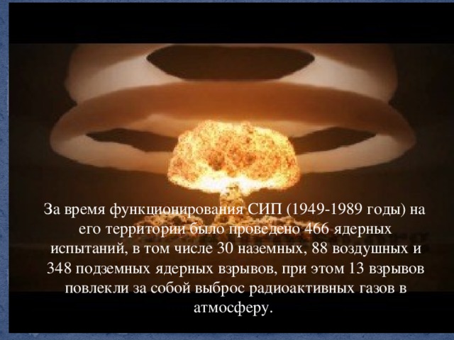 За время функционирования СИП (1949-1989 годы) на его территории было проведено 466 ядерных испытаний, в том числе 30 наземных, 88 воздушных и 348 подземных ядерных взрывов, при этом 13 взрывов повлекли за собой выброс радиоактивных газов в атмосферу.