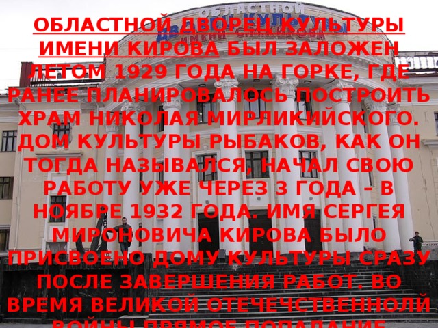 ОБЛАСТНОЙ ДВОРЕЦ КУЛЬТУРЫ ИМЕНИ КИРОВА БЫЛ ЗАЛОЖЕН ЛЕТОМ 1929 ГОДА НА ГОРКЕ, ГДЕ РАНЕЕ ПЛАНИРОВАЛОСЬ ПОСТРОИТЬ ХРАМ НИКОЛАЯ МИРЛИКИЙСКОГО. ДОМ КУЛЬТУРЫ РЫБАКОВ, КАК ОН ТОГДА НАЗЫВАЛСЯ, НАЧАЛ СВОЮ РАБОТУ УЖЕ ЧЕРЕЗ 3 ГОДА – В НОЯБРЕ 1932 ГОДА. ИМЯ СЕРГЕЯ МИРОНОВИЧА КИРОВА БЫЛО ПРИСВОЕНО ДОМУ КУЛЬТУРЫ СРАЗУ ПОСЛЕ ЗАВЕРШЕНИЯ РАБОТ. ВО ВРЕМЯ ВЕЛИКОЙ ОТЕЧЕЧСТВЕННОЛЙ ВОЙНЫ ПРЯМОЕ ПОПАДАНИЕ ФУГАСНОЙ БОМБЫ ПРАКТИЧЕСКИ УНИЧТОЖИЛО «КИРОВКУ», ОДНАКО УЖЕ В 1949 ГОДУ ЗДАНИЕ БЫЛО ПОЛНОСТЬЮ ВОССТАНОВЛЕНО.  