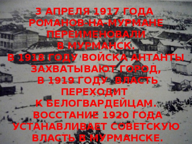 3 АПРЕЛЯ 1917 ГОДА РОМАНОВ-НА-МУРМАНЕ ПЕРЕИМЕНОВАЛИ  В МУРМАНСК. В 1918 ГОДУ ВОЙСКА АНТАНТЫ ЗАХВАТЫВАЮТ ГОРОД,  В 1919 ГОДУ ВЛАСТЬ ПЕРЕХОДИТ К БЕЛОГВАРДЕЙЦАМ.  ВОССТАНИЕ 1920 ГОДА УСТАНАВЛИВАЕТ СОВЕТСКУЮ  ВЛАСТЬ В МУРМАНСКЕ.