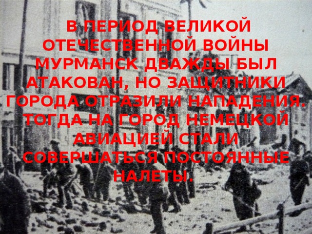 В ПЕРИОД ВЕЛИКОЙ ОТЕЧЕСТВЕННОЙ ВОЙНЫ МУРМАНСК ДВАЖДЫ БЫЛ АТАКОВАН, НО ЗАЩИТНИКИ ГОРОДА ОТРАЗИЛИ НАПАДЕНИЯ. ТОГДА НА ГОРОД НЕМЕЦКОЙ АВИАЦИЕЙ СТАЛИ СОВЕРШАТЬСЯ ПОСТОЯННЫЕ НАЛЕТЫ.