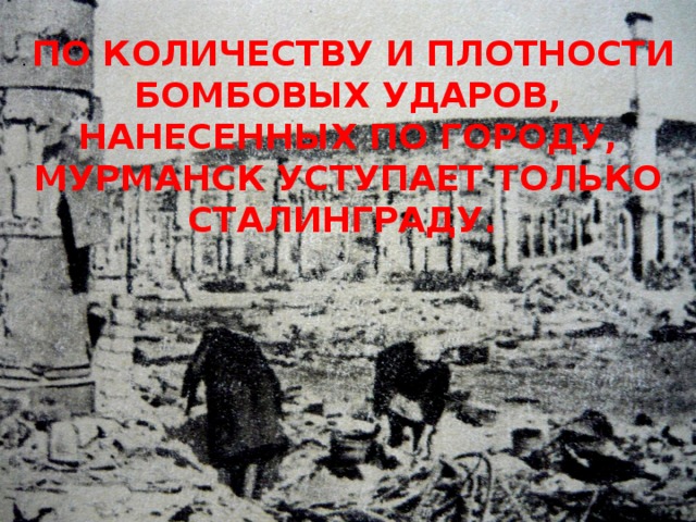 . ПО КОЛИЧЕСТВУ И ПЛОТНОСТИ БОМБОВЫХ УДАРОВ, НАНЕСЕННЫХ ПО ГОРОДУ, МУРМАНСК УСТУПАЕТ ТОЛЬКО СТАЛИНГРАДУ.