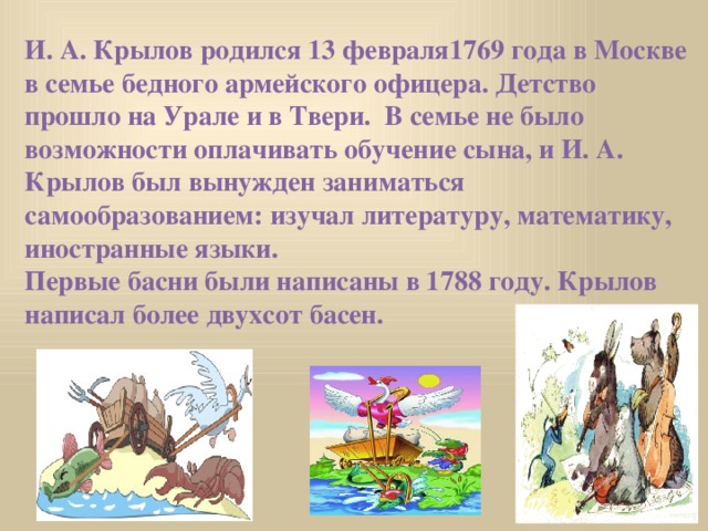 И. А. Крылов родился 13 февраля1769 года в Москве в семье бедного армейского офицера. Детство прошло на Урале и в Твери. В семье не было возможности оплачивать обучение сына, и И. А. Крылов был вынужден заниматься самообразованием: изучал литературу, математику, иностранные языки.  Первые басни были написаны в 1788 году. Крылов написал более двухсот басен.