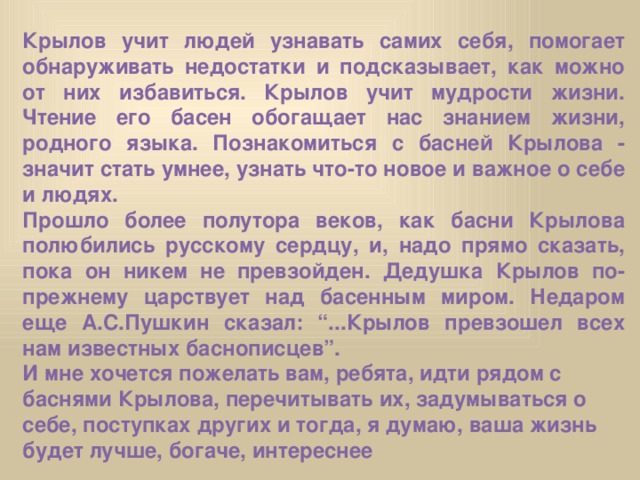 Крылов учит людей узнавать самих себя, помогает обнаруживать недостатки и подсказывает, как можно от них избавиться. Крылов учит мудрости жизни. Чтение его басен обогащает нас знанием жизни, родного языка. Познакомиться с басней Крылова - значит стать умнее, узнать что-то новое и важное о себе и людях. Прошло более полутора веков, как басни Крылова полюбились русскому сердцу, и, надо прямо сказать, пока он никем не превзойден. Дедушка Крылов по-прежнему царствует над басенным миром. Недаром еще А.С.Пушкин сказал: “...Крылов превзошел всех нам известных баснописцев”. И мне хочется пожелать вам, ребята, идти рядом с баснями Крылова, перечитывать их, задумываться о себе, поступках других и тогда, я думаю, ваша жизнь будет лучше, богаче, интереснее