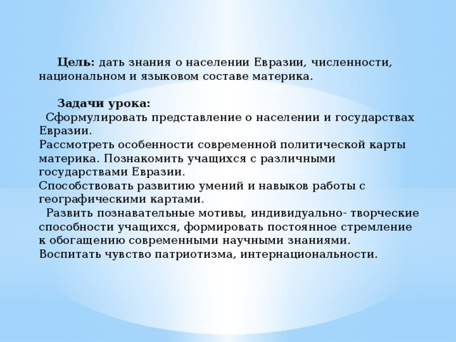 Цель: дать знания о населении Евразии, численности, национальном и языковом составе материка.  Задачи урока:  Сформулировать представление о населении и государствах Евразии. Рассмотреть особенности современной политической карты материка. Познакомить учащихся с различными государствами Евразии. Способствовать развитию умений и навыков работы с географическими картами.  Развить познавательные мотивы, индивидуально- творческие способности учащихся, формировать постоянное стремление к обогащению современными научными знаниями. Воспитать чувство патриотизма, интернациональности.