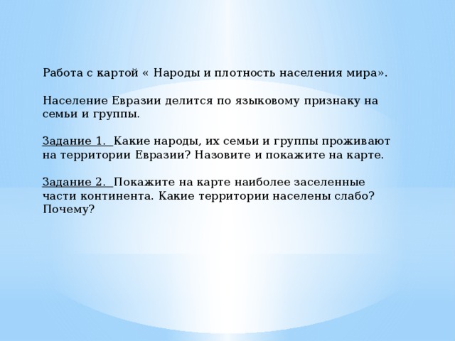 Работа с картой « Народы и плотность населения мира». Население Евразии делится по языковому признаку на семьи и группы. Задание 1.  Какие народы, их семьи и группы проживают на территории Евразии? Назовите и покажите на карте. Задание 2.   Покажите на карте наиболее заселенные части континента. Какие территории населены слабо? Почему?