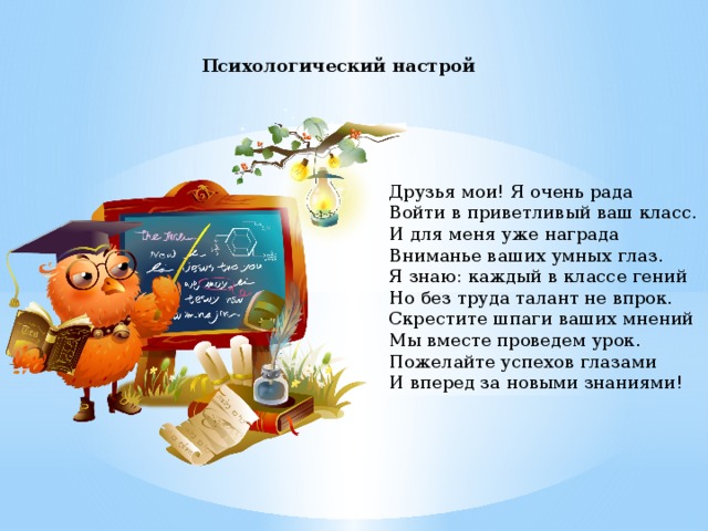 Психологический настрой  Друзья мои! Я очень рада Войти в приветливый ваш класс. И для меня уже награда Вниманье ваших умных глаз. Я знаю: каждый в классе гений Но без труда талант не впрок. Скрестите шпаги ваших мнений Мы вместе проведем урок. Пожелайте успехов глазами И вперед за новыми знаниями!