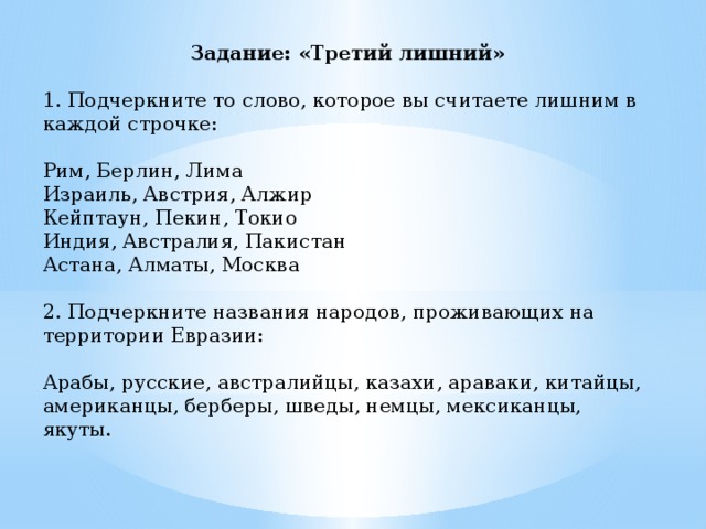 Задание: «Третий лишний»  1. Подчеркните то слово, которое вы считаете лишним в каждой строчке: Рим, Берлин, Лима Израиль, Австрия, Алжир Кейптаун, Пекин, Токио Индия, Австралия, Пакистан Астана, Алматы, Москва 2. Подчеркните названия народов, проживающих на территории Евразии: Арабы, русские, австралийцы, казахи, араваки, китайцы, американцы, берберы, шведы, немцы, мексиканцы, якуты.