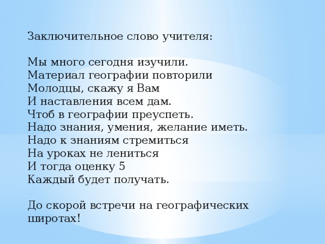 Заключительное слово учителя: Мы много сегодня изучили. Материал географии повторили Молодцы, скажу я Вам И наставления всем дам. Чтоб в географии преуспеть. Надо знания, умения, желание иметь. Надо к знаниям стремиться На уроках не лениться И тогда оценку 5 Каждый будет получать.   До скорой встречи на географических широтах!