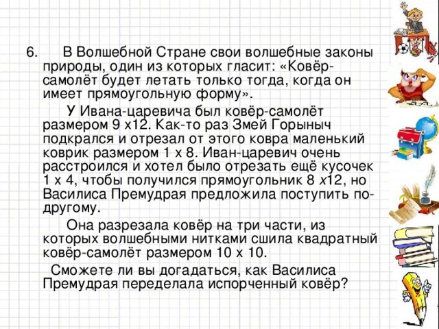 6. В Волшебной Стране свои волшебные законы природы, один из которых гласит: «Ковёр-самолёт будет летать только тогда, когда он имеет прямоугольную форму».  У Ивана-царевича был ковёр-самолёт размером 9 х12. Как-то раз Змей Горыныч подкрался и отрезал от этого ковра маленький коврик размером 1 х 8. Иван-царевич очень расстроился и хотел было отрезать ещё кусочек 1 х 4, чтобы получился прямоугольник 8 х 12, но Василиса Премудрая предложила поступить по-другому.  Она разрезала ковёр на три части, из которых волшебными нитками сшила квадратный ковёр-самолёт размером 10 х  10.  Сможете ли вы догадаться, как Василиса Премудрая переделала испорченный ковёр?