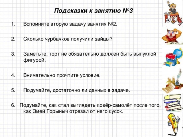 Подсказки к занятию №3 Вспомните вторую задачу занятия №2.  Сколько чурбачков получили зайцы?  Заметьте, торт не обязательно должен быть выпуклой фигурой.  Внимательно прочтите условие.  Подумайте, достаточно ли данных в задаче.  6. Подумайте, как стал выглядеть ковёр-самолёт после того, как Змей Горыныч отрезал от него кусок.