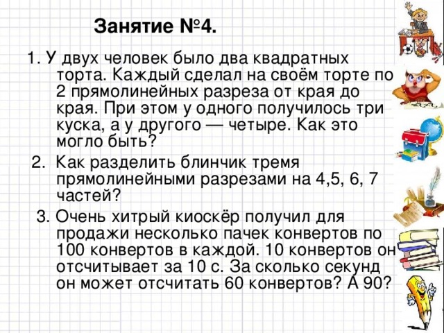 Занятие №4. 1 . У двух человек было два квадратных торта. Каждый сделал на своём торте по 2 прямолинейных разреза от края до края. При этом у одного получилось три куска, а у другого — четыре. Как это могло быть?  2 . Как разделить блинчик тремя прямолинейными разрезами на 4,5, 6, 7 частей?  3. Очень хитрый киоскёр получил для продажи несколько пачек конвертов по 100 конвертов в каждой. 10 конвертов он отсчитывает за 10 с. За сколько секунд он может отсчитать 60 конвертов? А 90?