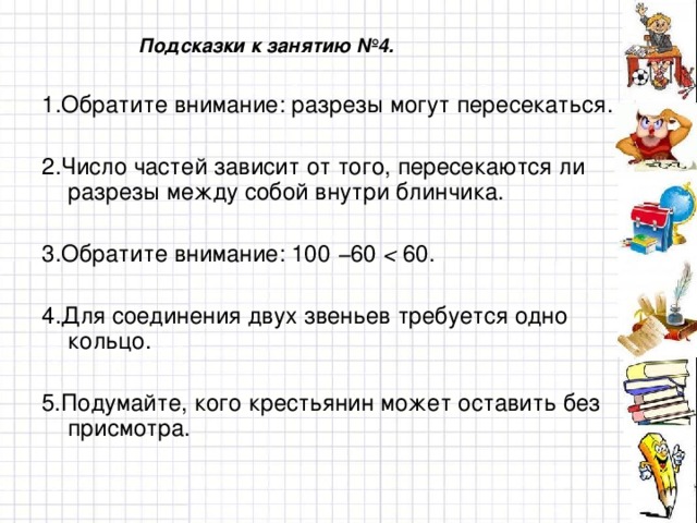 Подсказки к занятию №4. 1 .Обратите внимание: разрезы могут пересекаться. 2 .Число частей зависит от того, пересекаются ли разрезы между собой внутри блинчика. 3 .Обратите внимание: 100 − 60  60. 4 .Для соединения двух звеньев требуется одно кольцо. 5. Подумайте, кого крестьянин может оставить без присмотра.