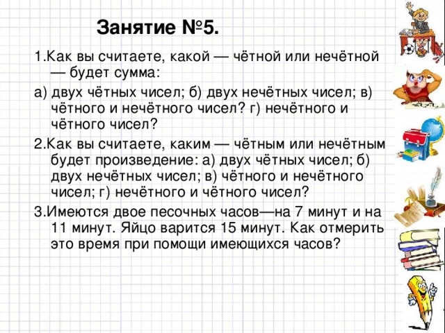 Занятие №5. 1.Как вы считаете, какой — чётной или нечётной — будет сумма: а) двух чётных чисел; б) двух нечётных чисел; в) чётного и нечётного чисел? г) нечётного и чётного чисел? 2.Как вы считаете, каким — чётным или нечётным будет произведение: а) двух чётных чисел; б) двух нечётных чисел; в) чётного и нечётного чисел; г) нечётного и чётного чисел? 3.Имеются двое песочных часов—на 7 минут и на 11 минут. Яйцо варится 15 минут. Как отмерить это время при помощи имеющихся часов?