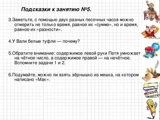 Подсказки к занятию №5. 3.Заметьте, с помощью двух разных песочных часов можно отмерить не только время, равное их «сумме», но и время, равное их «разности». 4.У Вали белые туфли — почему? 5.Обратите внимание: содержимое левой руки Петя умножает на чётное число, а содержимое правой — на нечётное. Вспомните задачи 1 и 2. 6.Подумайте, можно ли взять зёрнышко из мешка, на котором написано «Мак».