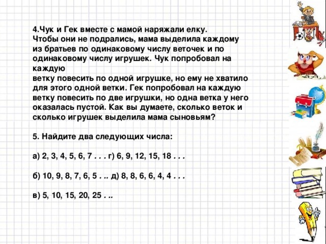 4.Чук и Гек вместе с мамой наряжали елку. Чтобы они не подрались, мама выделила каждому из братьев по одинаковому числу веточек и по одинаковому числу игрушек. Чук попробовал на каждую ветку повесить по одной игрушке, но ему не хватило для этого одной ветки. Гек попробовал на каждую ветку повесить по две игрушки, но одна ветка у него оказалась пустой. Как вы думаете, сколько веток и сколько игрушек выделила мама сыновьям?  5. Найдите два следующих числа:  а) 2, 3, 4, 5, 6, 7 . . . г) 6, 9, 12, 15, 18 . . .  б) 10, 9, 8, 7, 6, 5 . .. д) 8, 8, 6, 6, 4, 4 . . .  в) 5, 10, 15, 20, 25 . ..