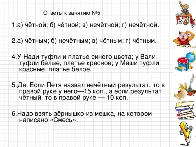 Ответы к занятию №5 1.а) чётной; б) чётной; в) нечётной; г) нечётной. 2.а) чётным; б) нечётным; в) чётным; г) чётным. 4.У Нади туфли и платье синего цвета; у Вали туфли белые, платье красное; у Маши туфли красные, платье белое. 5.Да. Если Петя назвал нечётный результат, то в правой руке у него—15 коп., а если результат чётный, то в правой руке — 10 коп. 6.Надо взять зёрнышко из мешка, на котором написано «Смесь».