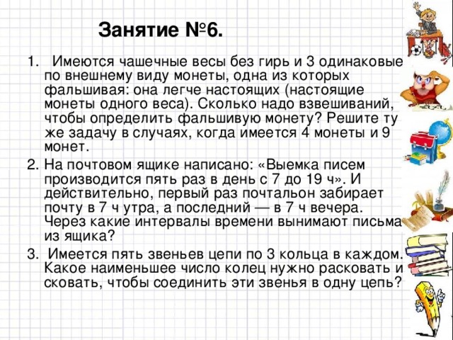 Занятие №6. 1. Имеются чашечные весы без гирь и 3 одинаковые по внешнему виду монеты, одна из которых фальшивая: она легче настоящих (настоящие монеты одного веса). Сколько надо взвешиваний, чтобы определить фальшивую монету? Решите ту же задачу в случаях, когда имеется 4 монеты и 9 монет. На почтовом ящике написано: «Выемка писем производится пять раз в день с 7 до 19 ч». И действительно, первый раз почтальон забирает почту в 7 ч утра, а последний — в 7 ч вечера. Через какие интервалы времени вынимают письма из ящика? 3. Имеется пять звеньев цепи по 3 кольца в каждом. Какое наименьшее число колец нужно расковать и сковать, чтобы соединить эти звенья в одну цепь?