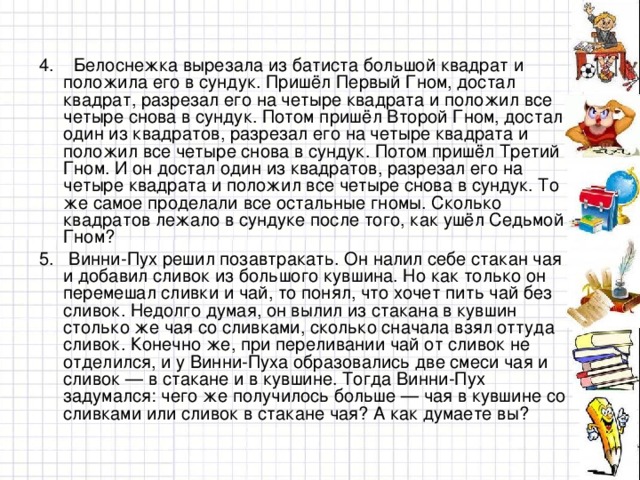 4. Белоснежка вырезала из батиста большой квадрат и положила его в сундук. Пришёл Первый Гном, достал квадрат, разрезал его на четыре квадрата и положил все четыре снова в сундук. Потом пришёл Второй Гном, достал один из квадратов, разрезал его на четыре квадрата и положил все четыре снова в сундук. Потом пришёл Третий Гном. И он достал один из квадратов, разрезал его на четыре квадрата и положил все четыре снова в сундук. То же самое проделали все остальные гномы. Сколько квадратов лежало в сундуке после того, как ушёл Седьмой Гном? 5. Винни-Пух решил позавтракать. Он налил себе стакан чая и добавил сливок из большого кувшина. Но как только он перемешал сливки и чай, то понял, что хочет пить чай без сливок. Недолго думая, он вылил из стакана в кувшин столько же чая со сливками, сколько сначала взял оттуда сливок. Конечно же, при переливании чай от сливок не отделился, и у Винни-Пуха образовались две смеси чая и сливок — в стакане и в кувшине. Тогда Винни-Пух задумался: чего же получилось больше — чая в кувшине со сливками или сливок в стакане чая? А как думаете вы?