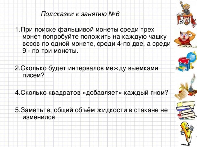 Подсказки к занятию №6 1.При поиске фальшивой монеты среди трех монет попробуйте положить на каждую чашку весов по одной монете, среди 4 - по две, а среди 9 - по три монеты. 2. Сколько будет интервалов между выемками писем? 4. Сколько квадратов «добавляет» каждый гном? 5. Заметьте, общий объём жидкости в стакане не изменился